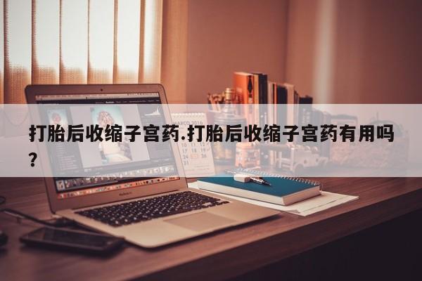 紫竹药业打胎药网购打胎后收缩子宫药.打胎后收缩子宫药有用吗？