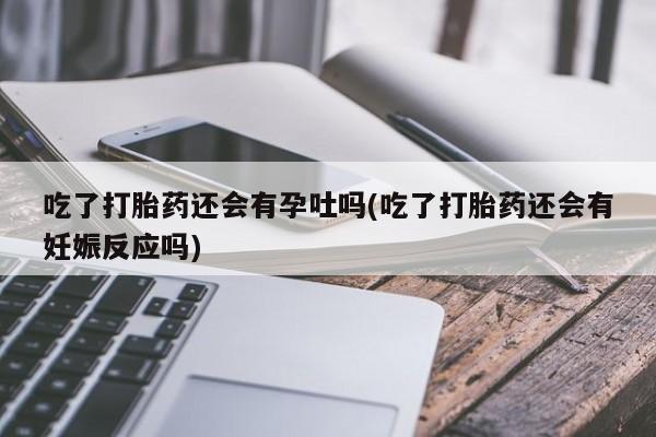 紫竹药业打胎药网购吃了打胎药还会有孕吐吗(吃了打胎药还会有妊娠反应吗)