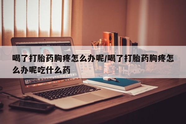 紫竹药业打胎药网购喝了打胎药胸疼怎么办呢/喝了打胎药胸疼怎么办呢吃什么药