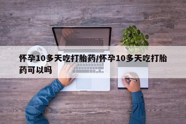 紫竹药业打胎药网购怀孕10多天吃打胎药/怀孕10多天吃打胎药可以吗