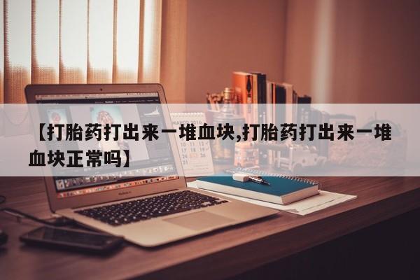 紫竹药业打胎药网购【打胎药打出来一堆血块,打胎药打出来一堆血块正常吗】