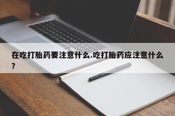 紫竹药业打胎药网购在吃打胎药要注意什么.吃打胎药应注意什么？