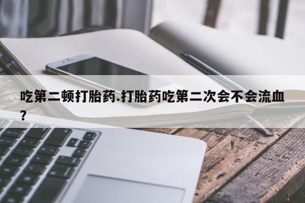 紫竹药业打胎药网购吃第二顿打胎药.打胎药吃第二次会不会流血？