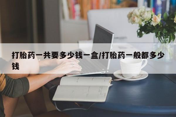 紫竹药业打胎药网购打胎药一共要多少钱一盒/打胎药一般都多少钱