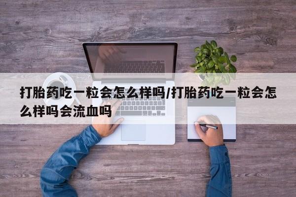 紫竹药业打胎药网购打胎药吃一粒会怎么样吗/打胎药吃一粒会怎么样吗会流血吗