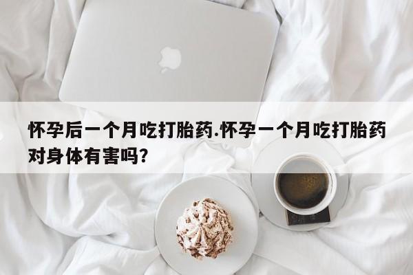 紫竹药业打胎药网购怀孕后一个月吃打胎药.怀孕一个月吃打胎药对身体有害吗？