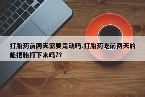 紫竹药业打胎药网购打胎药前两天需要走动吗.打胎药吃前两天的能把胎打下来吗?？