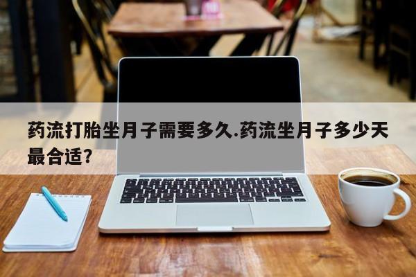 紫竹药业打胎药网购药流打胎坐月子需要多久.药流坐月子多少天最合适?