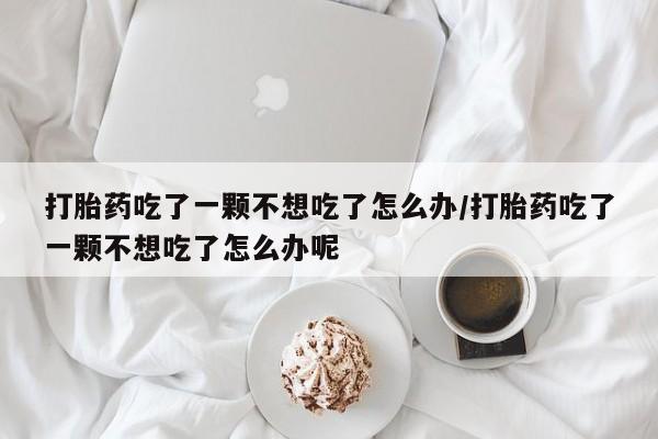 紫竹药业打胎药网购打胎药吃了一颗不想吃了怎么办/打胎药吃了一颗不想吃了怎么办呢