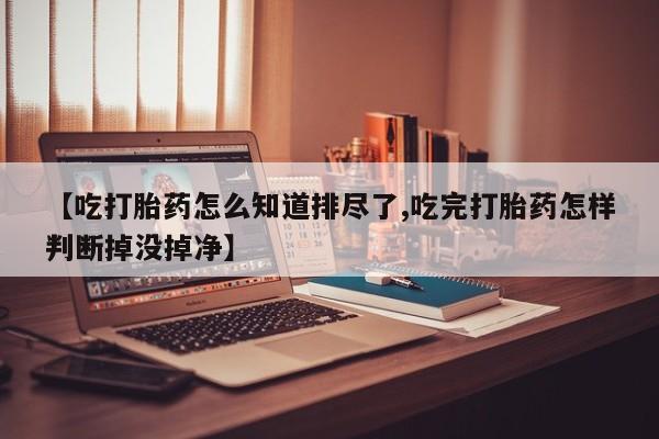 紫竹药业打胎药网购【吃打胎药怎么知道排尽了,吃完打胎药怎样判断掉没掉净】