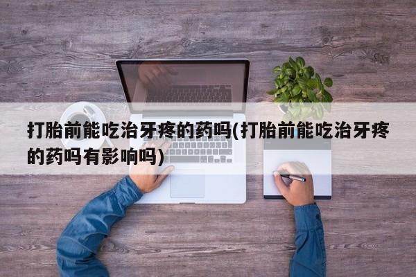紫竹药业打胎药网购打胎前能吃治牙疼的药吗(打胎前能吃治牙疼的药吗有影响吗)