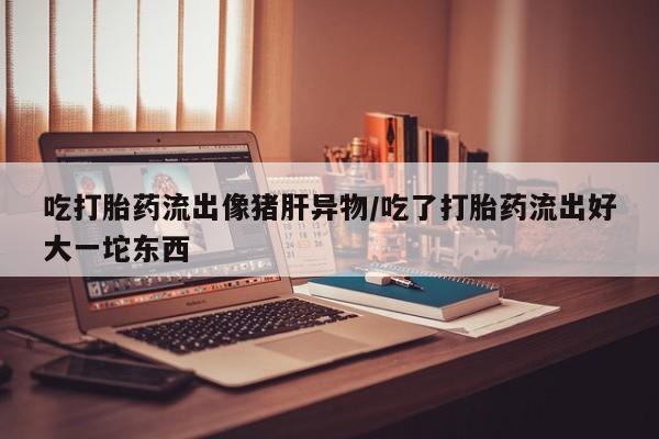 紫竹药业打胎药网购吃打胎药流出像猪肝异物/吃了打胎药流出好大一坨东西