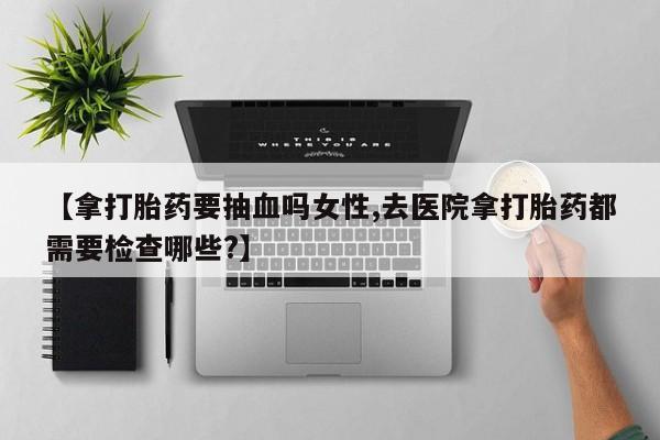 紫竹药业打胎药网购【拿打胎药要抽血吗女性,去医院拿打胎药都需要检查哪些?】