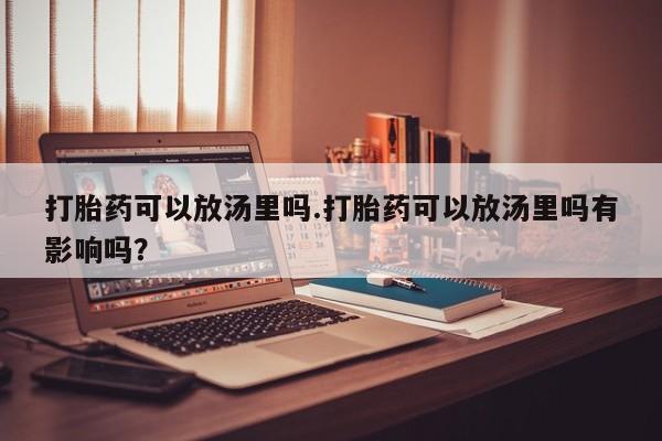 紫竹药业打胎药网购打胎药可以放汤里吗.打胎药可以放汤里吗有影响吗？