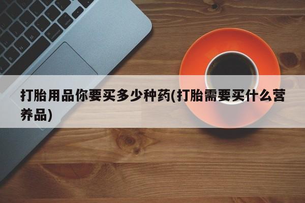 紫竹药业打胎药网购打胎用品你要买多少种药(打胎需要买什么营养品)