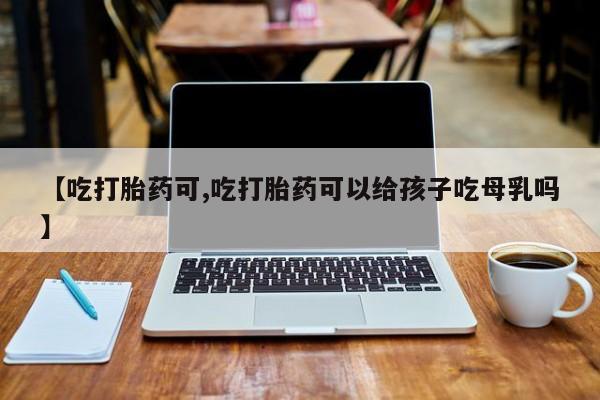 紫竹药业打胎药网购【吃打胎药可,吃打胎药可以给孩子吃母乳吗】
