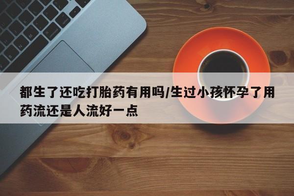 紫竹药业打胎药网购都生了还吃打胎药有用吗/生过小孩怀孕了用药流还是人流好一点