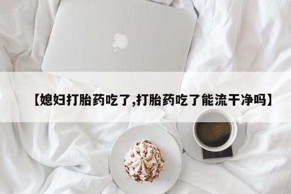 紫竹药业打胎药网购【媳妇打胎药吃了,打胎药吃了能流干净吗】