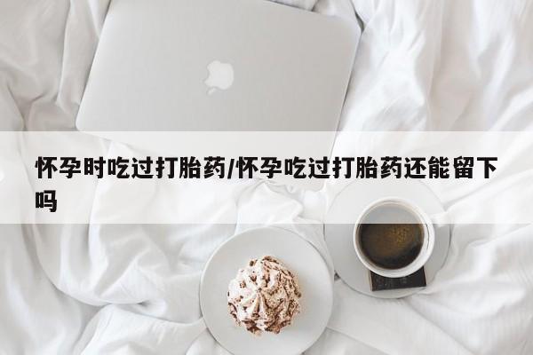 紫竹药业打胎药网购怀孕时吃过打胎药/怀孕吃过打胎药还能留下吗