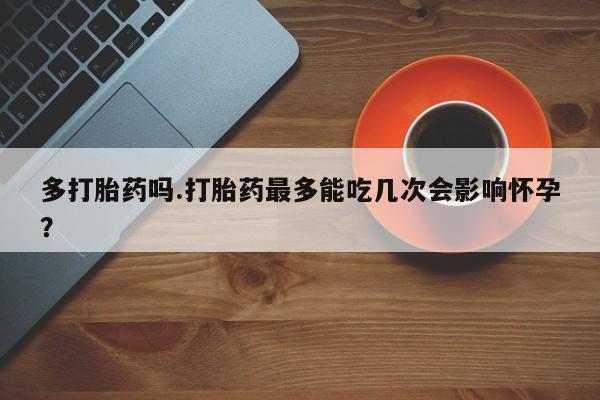 紫竹药业打胎药网购多打胎药吗.打胎药最多能吃几次会影响怀孕？