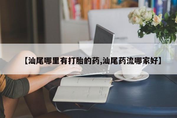 紫竹药业打胎药网购【汕尾哪里有打胎的药,汕尾药流哪家好】