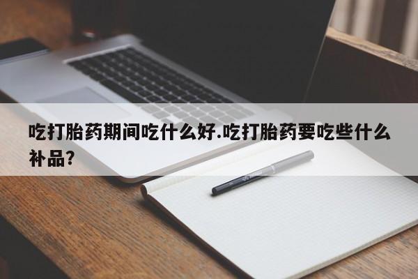 紫竹药业打胎药网购吃打胎药期间吃什么好.吃打胎药要吃些什么补品？