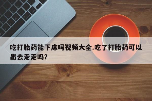 紫竹药业打胎药网购吃打胎药能下床吗视频大全.吃了打胎药可以出去走走吗？