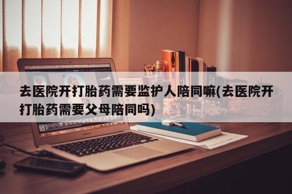紫竹药业打胎药网购去医院开打胎药需要监护人陪同嘛(去医院开打胎药需要父母陪同吗)