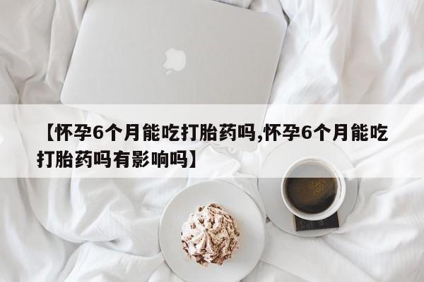 紫竹药业打胎药网购【怀孕6个月能吃打胎药吗,怀孕6个月能吃打胎药吗有影响吗】