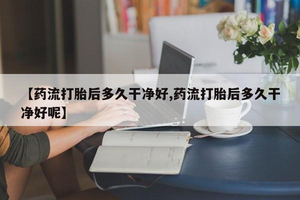 紫竹药业打胎药网购【药流打胎后多久干净好,药流打胎后多久干净好呢】