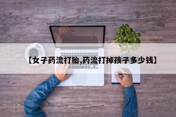 紫竹药业打胎药网购【女子药流打胎,药流打掉孩子多少钱】
