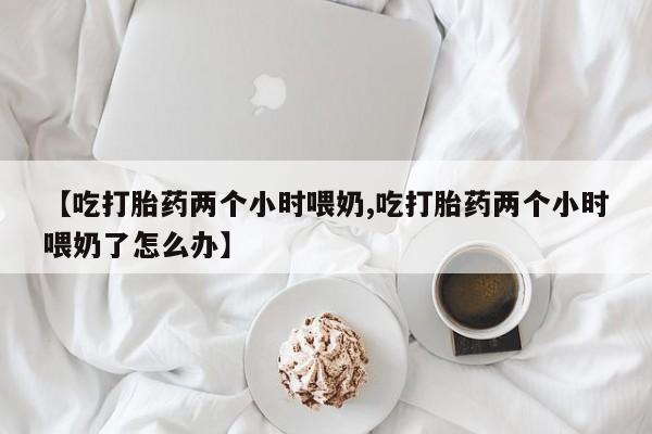 紫竹药业打胎药网购【吃打胎药两个小时喂奶,吃打胎药两个小时喂奶了怎么办】