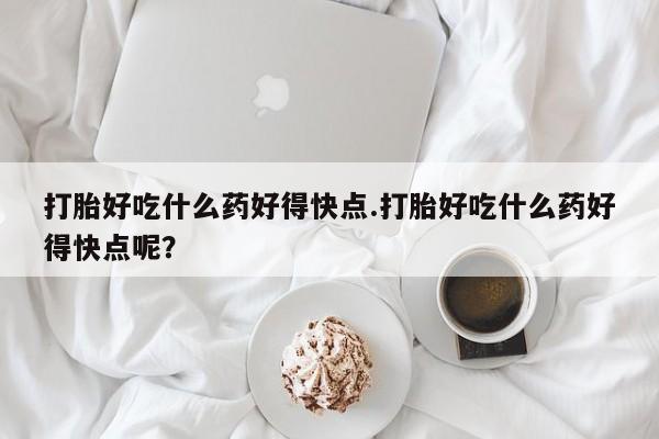 紫竹药业打胎药网购打胎好吃什么药好得快点.打胎好吃什么药好得快点呢?