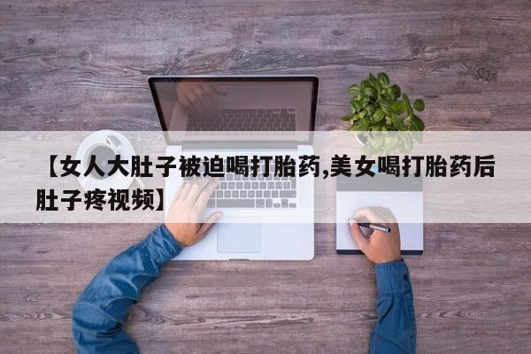 紫竹药业打胎药网购【女人大肚子被迫喝打胎药,美女喝打胎药后肚子疼视频】