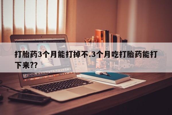 紫竹药业打胎药网购打胎药3个月能打掉不.3个月吃打胎药能打下来?？