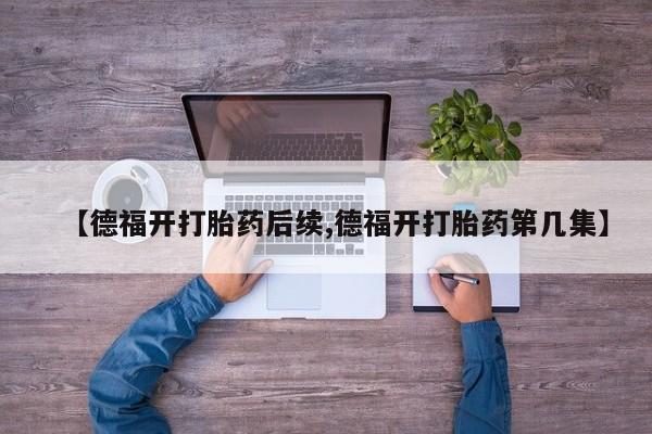 紫竹药业打胎药网购【德福开打胎药后续,德福开打胎药第几集】