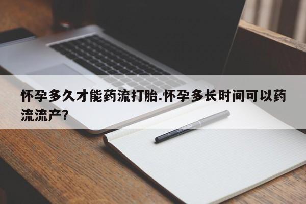 紫竹药业打胎药网购怀孕多久才能药流打胎.怀孕多长时间可以药流流产？