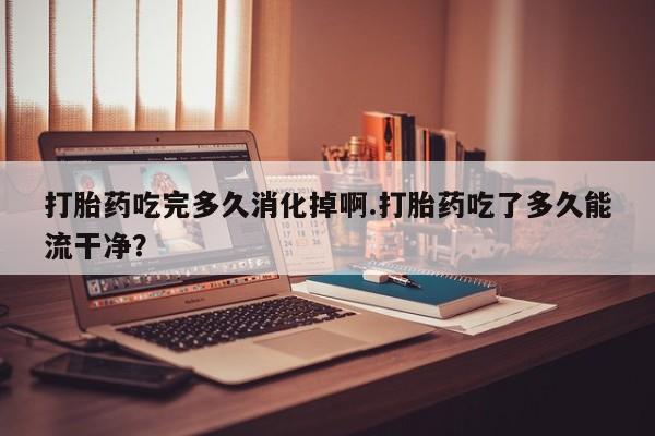 紫竹药业打胎药网购打胎药吃完多久消化掉啊.打胎药吃了多久能流干净？
