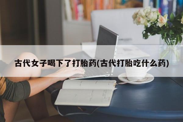 紫竹药业打胎药网购古代女子喝下了打胎药(古代打胎吃什么药)