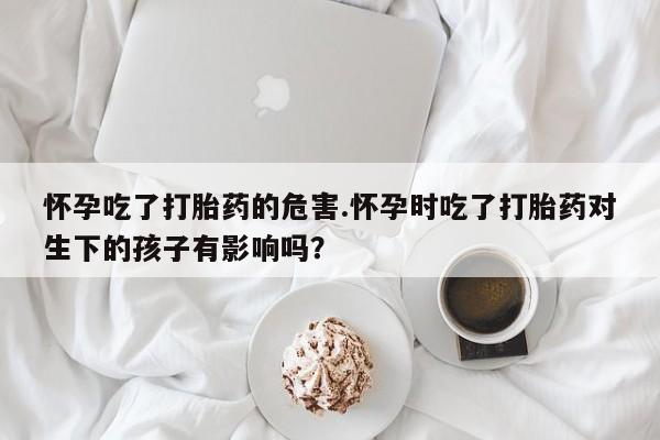 紫竹药业打胎药网购怀孕吃了打胎药的危害.怀孕时吃了打胎药对生下的孩子有影响吗？