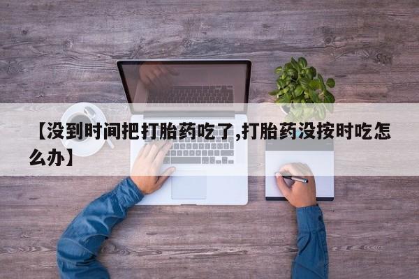 紫竹药业打胎药网购【没到时间把打胎药吃了,打胎药没按时吃怎么办】