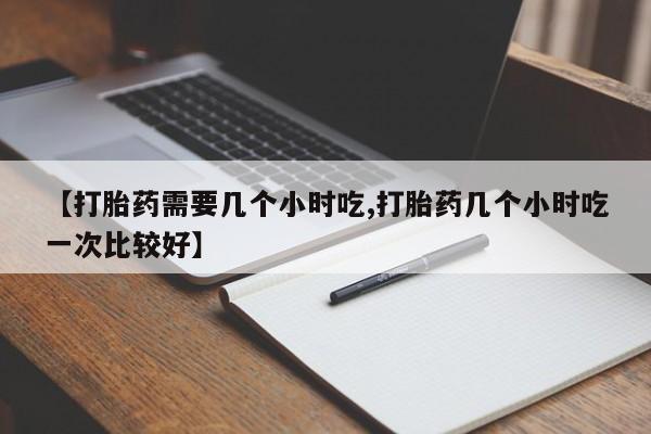 紫竹药业打胎药网购【打胎药需要几个小时吃,打胎药几个小时吃一次比较好】