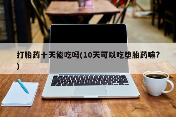 紫竹药业打胎药网购打胎药十天能吃吗(10天可以吃堕胎药嘛?)