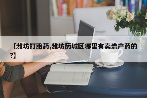 紫竹药业打胎药网购【潍坊打胎药,潍坊历城区哪里有卖流产药的?】