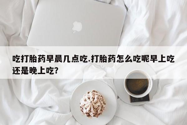 紫竹药业打胎药网购吃打胎药早晨几点吃.打胎药怎么吃呢早上吃还是晚上吃？