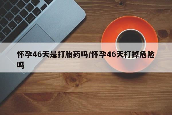 紫竹药业打胎药网购怀孕46天是打胎药吗/怀孕46天打掉危险吗