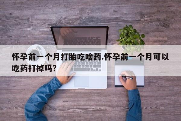紫竹药业打胎药网购怀孕前一个月打胎吃啥药.怀孕前一个月可以吃药打掉吗？