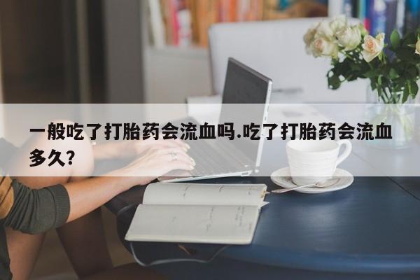 紫竹药业打胎药网购一般吃了打胎药会流血吗.吃了打胎药会流血多久？