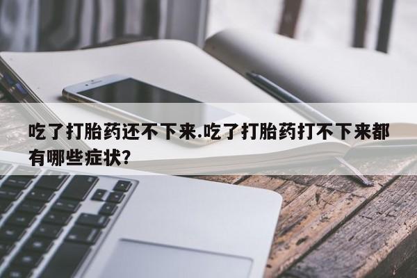 紫竹药业打胎药网购吃了打胎药还不下来.吃了打胎药打不下来都有哪些症状？