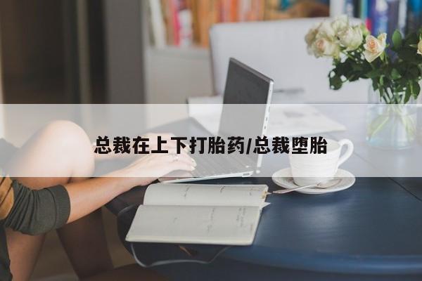 紫竹药业打胎药网购总裁在上下打胎药/总裁堕胎